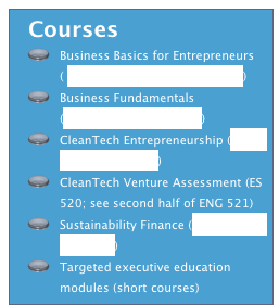   Courses
Business Basics for Entrepreneurs ( ENGR 390 course syllabus.doc)
Business Fundamentals (ENGR_520_Syllabus.doc)
CleanTech Entrepreneurship (ENGR 521 syllabus.doc)
CleanTech Venture Assessment (ES 520; see second half of ENG 521)
Sustainability Finance (Syllabus CEE 686.docx) 
Targeted executive education modules (short courses)
