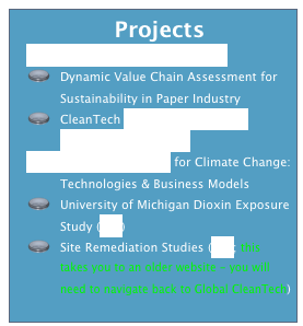   Projects
Business Water Risk Analysis
Dynamic Value Chain Assessment for Sustainability in Paper Industry
CleanTech Cluster Network and Portfolio Optimization
Reverse Innovation for Climate Change: Technologies & Business Models
University of Michigan Dioxin Exposure Study (link)
Site Remediation Studies (link; this takes you to an older website - you will need to navigate back to Global CleanTech)

