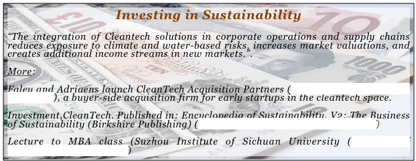 Investing in Sustainability
“The integration of Cleantech solutions in corporate operations and supply chains reduces exposure to climate and water-based risks, increases market valuations, and creates additional income streams in new markets.”.

More:

Faley and Adriaens launch CleanTech Acquisition Partners (http://cta-partners.com/index.php), a buyer-side acquisition firm for early startups in the cleantech space.

Investment,CleanTech. Published in: Encyclopedia of Sustainability, V2: The Business of Sustainability (Birkshire Publishing) (Investment, CleanTech (Adriaens).pdf)
Lecture to MBA class (Suzhou Institute of Sichuan University (Business of Sustainability Suzhou.pdf)
  