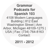 Grammar Podcasts for Spanish 103
4108 Modern Languages Building | 812 East Washington Street | Ann Arbor, Michigan 48109-1275 | USA | Fax: (734) 764-8163
Contact:  tcalixto@umich.edu 
2011 - 2012